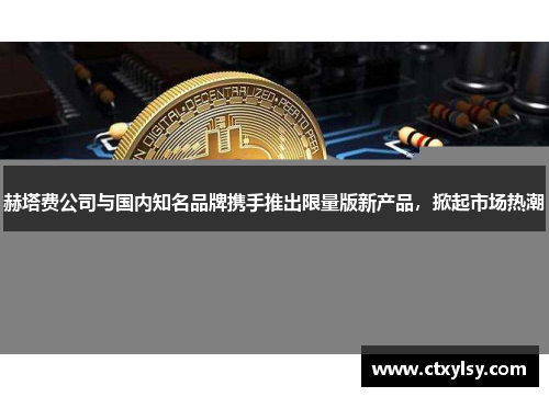 赫塔费公司与国内知名品牌携手推出限量版新产品，掀起市场热潮